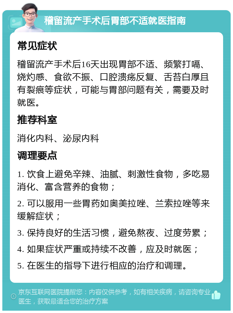 稽留流产手术后胃部不适就医指南 常见症状 稽留流产手术后16天出现胃部不适、频繁打嗝、烧灼感、食欲不振、口腔溃疡反复、舌苔白厚且有裂痕等症状，可能与胃部问题有关，需要及时就医。 推荐科室 消化内科、泌尿内科 调理要点 1. 饮食上避免辛辣、油腻、刺激性食物，多吃易消化、富含营养的食物； 2. 可以服用一些胃药如奥美拉唑、兰索拉唑等来缓解症状； 3. 保持良好的生活习惯，避免熬夜、过度劳累； 4. 如果症状严重或持续不改善，应及时就医； 5. 在医生的指导下进行相应的治疗和调理。