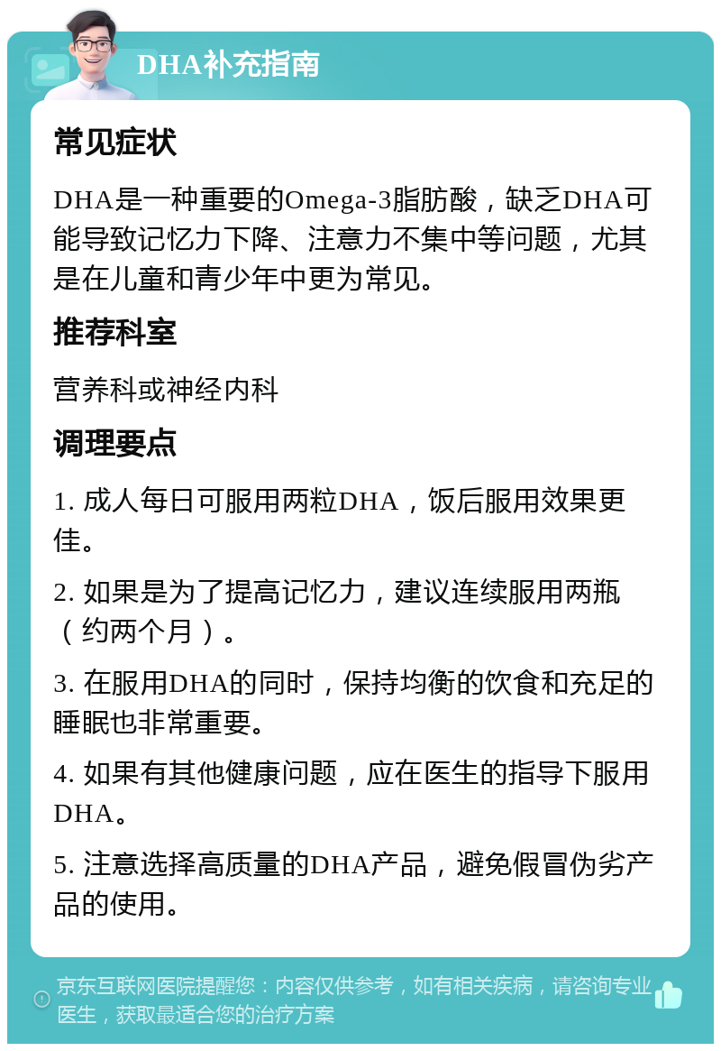 DHA补充指南 常见症状 DHA是一种重要的Omega-3脂肪酸，缺乏DHA可能导致记忆力下降、注意力不集中等问题，尤其是在儿童和青少年中更为常见。 推荐科室 营养科或神经内科 调理要点 1. 成人每日可服用两粒DHA，饭后服用效果更佳。 2. 如果是为了提高记忆力，建议连续服用两瓶（约两个月）。 3. 在服用DHA的同时，保持均衡的饮食和充足的睡眠也非常重要。 4. 如果有其他健康问题，应在医生的指导下服用DHA。 5. 注意选择高质量的DHA产品，避免假冒伪劣产品的使用。