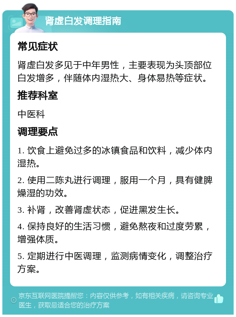 肾虚白发调理指南 常见症状 肾虚白发多见于中年男性，主要表现为头顶部位白发增多，伴随体内湿热大、身体易热等症状。 推荐科室 中医科 调理要点 1. 饮食上避免过多的冰镇食品和饮料，减少体内湿热。 2. 使用二陈丸进行调理，服用一个月，具有健脾燥湿的功效。 3. 补肾，改善肾虚状态，促进黑发生长。 4. 保持良好的生活习惯，避免熬夜和过度劳累，增强体质。 5. 定期进行中医调理，监测病情变化，调整治疗方案。