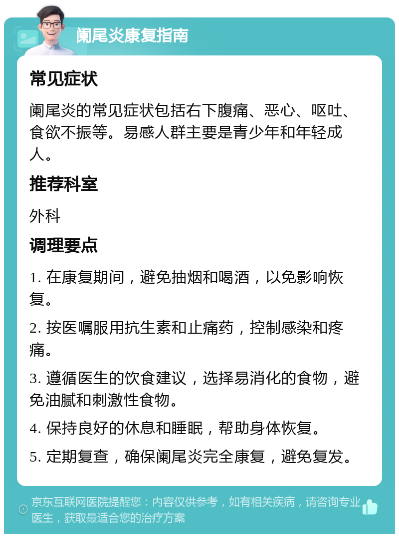 阑尾炎康复指南 常见症状 阑尾炎的常见症状包括右下腹痛、恶心、呕吐、食欲不振等。易感人群主要是青少年和年轻成人。 推荐科室 外科 调理要点 1. 在康复期间，避免抽烟和喝酒，以免影响恢复。 2. 按医嘱服用抗生素和止痛药，控制感染和疼痛。 3. 遵循医生的饮食建议，选择易消化的食物，避免油腻和刺激性食物。 4. 保持良好的休息和睡眠，帮助身体恢复。 5. 定期复查，确保阑尾炎完全康复，避免复发。