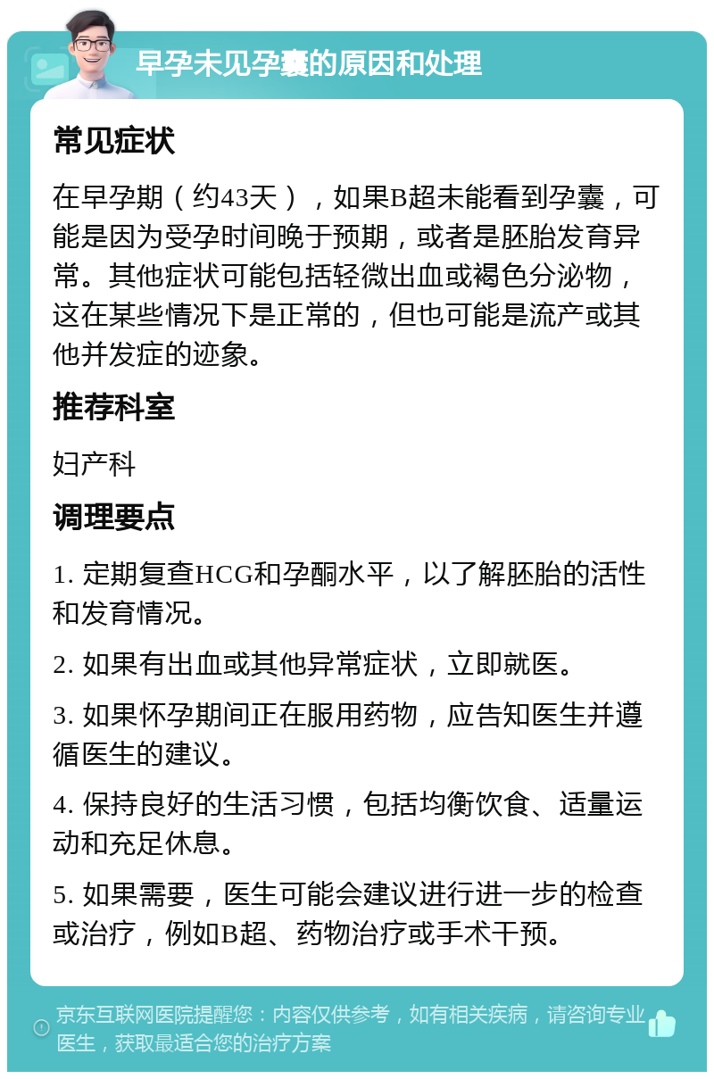 早孕未见孕囊的原因和处理 常见症状 在早孕期（约43天），如果B超未能看到孕囊，可能是因为受孕时间晚于预期，或者是胚胎发育异常。其他症状可能包括轻微出血或褐色分泌物，这在某些情况下是正常的，但也可能是流产或其他并发症的迹象。 推荐科室 妇产科 调理要点 1. 定期复查HCG和孕酮水平，以了解胚胎的活性和发育情况。 2. 如果有出血或其他异常症状，立即就医。 3. 如果怀孕期间正在服用药物，应告知医生并遵循医生的建议。 4. 保持良好的生活习惯，包括均衡饮食、适量运动和充足休息。 5. 如果需要，医生可能会建议进行进一步的检查或治疗，例如B超、药物治疗或手术干预。