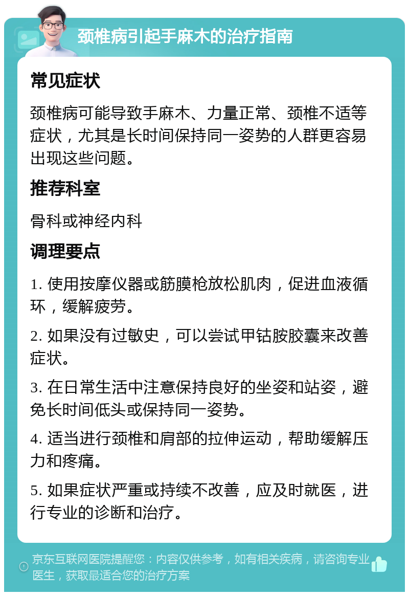 颈椎病引起手麻木的治疗指南 常见症状 颈椎病可能导致手麻木、力量正常、颈椎不适等症状，尤其是长时间保持同一姿势的人群更容易出现这些问题。 推荐科室 骨科或神经内科 调理要点 1. 使用按摩仪器或筋膜枪放松肌肉，促进血液循环，缓解疲劳。 2. 如果没有过敏史，可以尝试甲钴胺胶囊来改善症状。 3. 在日常生活中注意保持良好的坐姿和站姿，避免长时间低头或保持同一姿势。 4. 适当进行颈椎和肩部的拉伸运动，帮助缓解压力和疼痛。 5. 如果症状严重或持续不改善，应及时就医，进行专业的诊断和治疗。