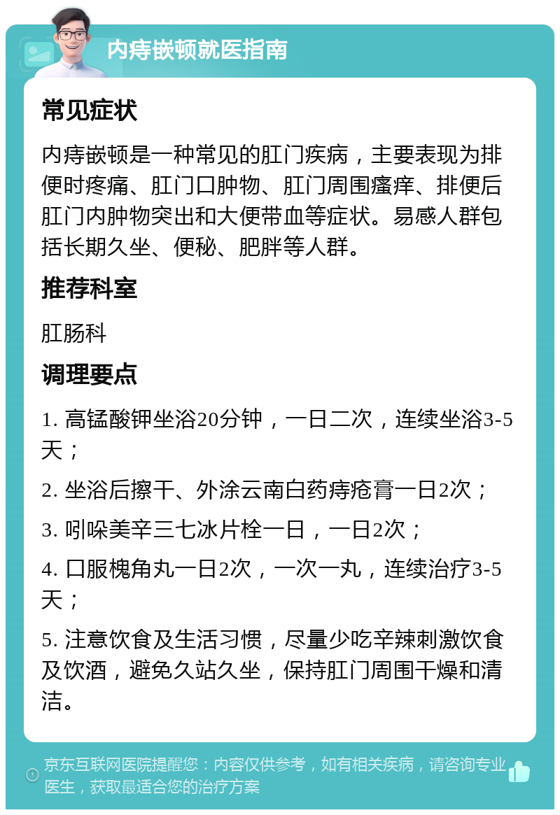 内痔嵌顿就医指南 常见症状 内痔嵌顿是一种常见的肛门疾病，主要表现为排便时疼痛、肛门口肿物、肛门周围瘙痒、排便后肛门内肿物突出和大便带血等症状。易感人群包括长期久坐、便秘、肥胖等人群。 推荐科室 肛肠科 调理要点 1. 高锰酸钾坐浴20分钟，一日二次，连续坐浴3-5天； 2. 坐浴后擦干、外涂云南白药痔疮膏一日2次； 3. 吲哚美辛三七冰片栓一日，一日2次； 4. 口服槐角丸一日2次，一次一丸，连续治疗3-5天； 5. 注意饮食及生活习惯，尽量少吃辛辣刺激饮食及饮酒，避免久站久坐，保持肛门周围干燥和清洁。