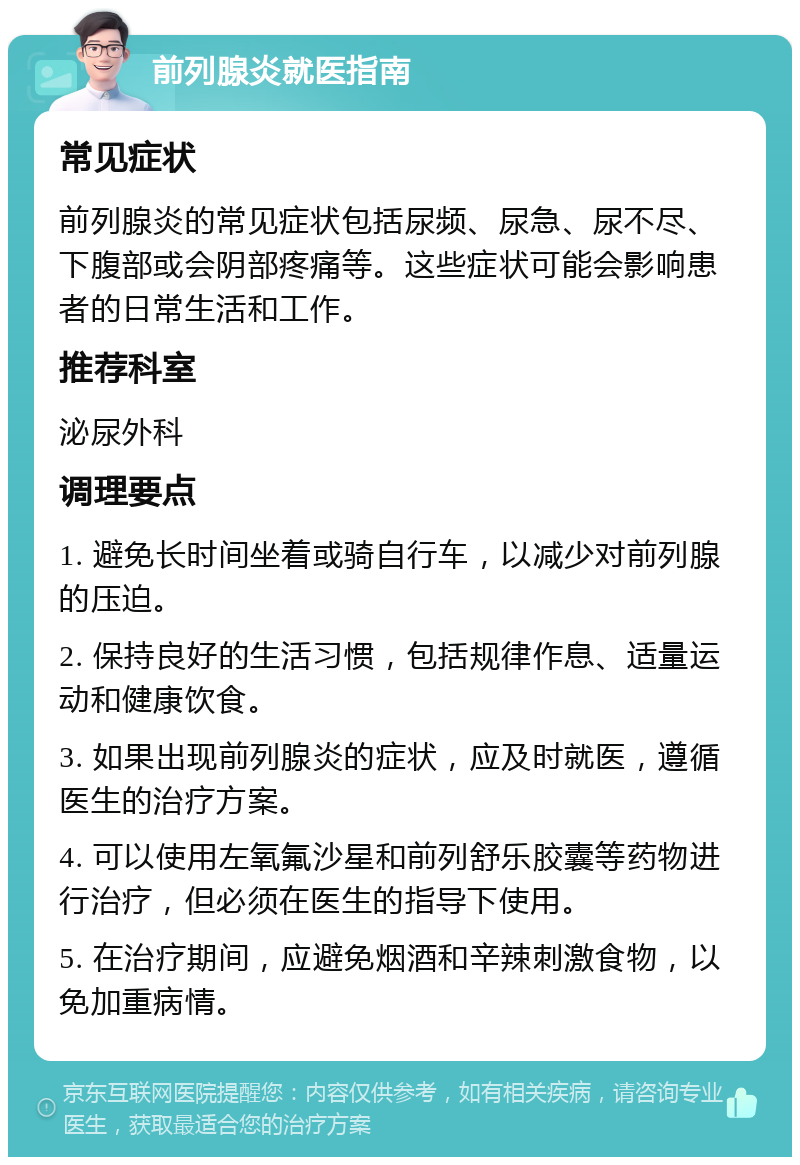 前列腺炎就医指南 常见症状 前列腺炎的常见症状包括尿频、尿急、尿不尽、下腹部或会阴部疼痛等。这些症状可能会影响患者的日常生活和工作。 推荐科室 泌尿外科 调理要点 1. 避免长时间坐着或骑自行车，以减少对前列腺的压迫。 2. 保持良好的生活习惯，包括规律作息、适量运动和健康饮食。 3. 如果出现前列腺炎的症状，应及时就医，遵循医生的治疗方案。 4. 可以使用左氧氟沙星和前列舒乐胶囊等药物进行治疗，但必须在医生的指导下使用。 5. 在治疗期间，应避免烟酒和辛辣刺激食物，以免加重病情。