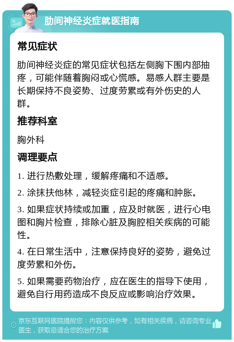 肋间神经炎症就医指南 常见症状 肋间神经炎症的常见症状包括左侧胸下围内部抽疼，可能伴随着胸闷或心慌感。易感人群主要是长期保持不良姿势、过度劳累或有外伤史的人群。 推荐科室 胸外科 调理要点 1. 进行热敷处理，缓解疼痛和不适感。 2. 涂抹扶他林，减轻炎症引起的疼痛和肿胀。 3. 如果症状持续或加重，应及时就医，进行心电图和胸片检查，排除心脏及胸腔相关疾病的可能性。 4. 在日常生活中，注意保持良好的姿势，避免过度劳累和外伤。 5. 如果需要药物治疗，应在医生的指导下使用，避免自行用药造成不良反应或影响治疗效果。