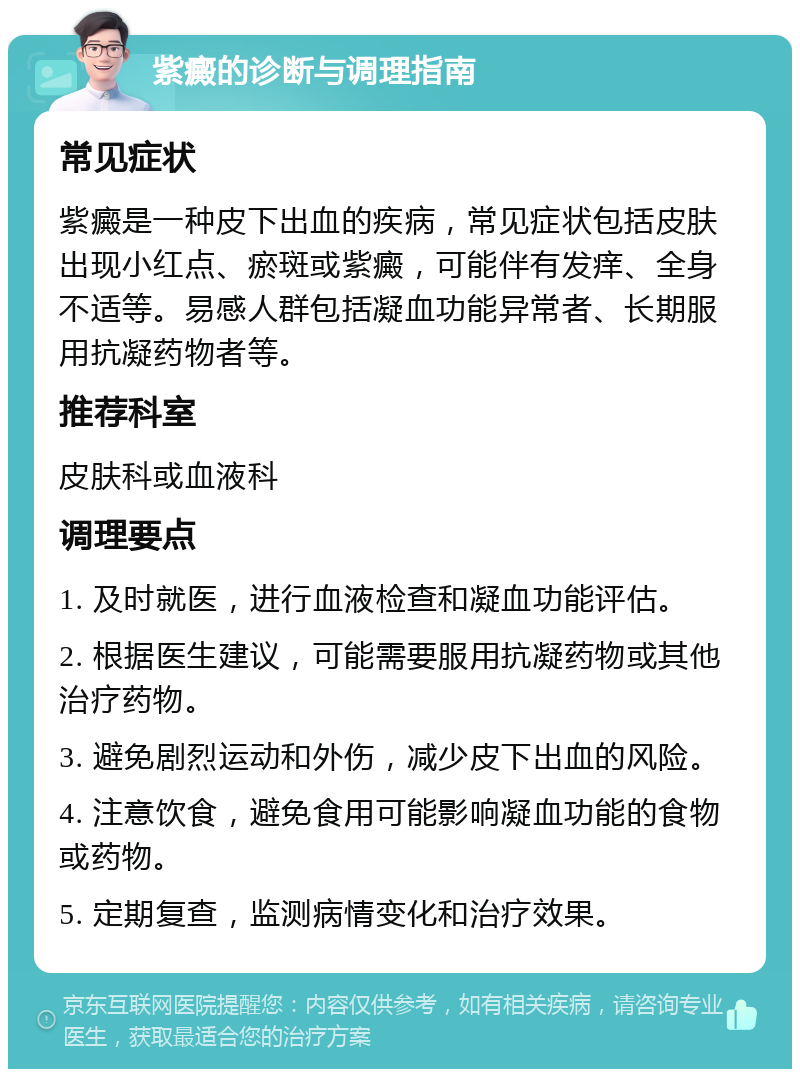 紫癜的诊断与调理指南 常见症状 紫癜是一种皮下出血的疾病，常见症状包括皮肤出现小红点、瘀斑或紫癜，可能伴有发痒、全身不适等。易感人群包括凝血功能异常者、长期服用抗凝药物者等。 推荐科室 皮肤科或血液科 调理要点 1. 及时就医，进行血液检查和凝血功能评估。 2. 根据医生建议，可能需要服用抗凝药物或其他治疗药物。 3. 避免剧烈运动和外伤，减少皮下出血的风险。 4. 注意饮食，避免食用可能影响凝血功能的食物或药物。 5. 定期复查，监测病情变化和治疗效果。