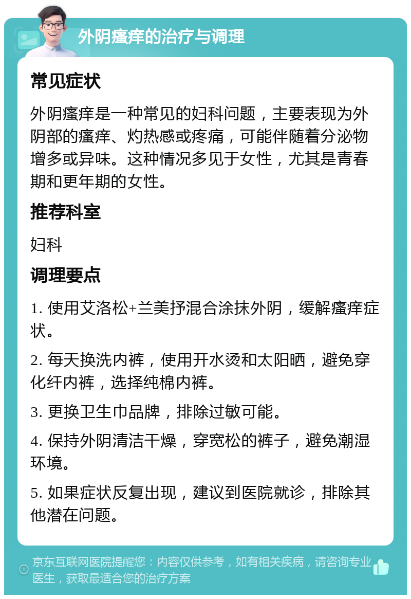 外阴瘙痒的治疗与调理 常见症状 外阴瘙痒是一种常见的妇科问题，主要表现为外阴部的瘙痒、灼热感或疼痛，可能伴随着分泌物增多或异味。这种情况多见于女性，尤其是青春期和更年期的女性。 推荐科室 妇科 调理要点 1. 使用艾洛松+兰美抒混合涂抹外阴，缓解瘙痒症状。 2. 每天换洗内裤，使用开水烫和太阳晒，避免穿化纤内裤，选择纯棉内裤。 3. 更换卫生巾品牌，排除过敏可能。 4. 保持外阴清洁干燥，穿宽松的裤子，避免潮湿环境。 5. 如果症状反复出现，建议到医院就诊，排除其他潜在问题。