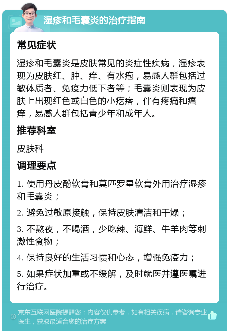 湿疹和毛囊炎的治疗指南 常见症状 湿疹和毛囊炎是皮肤常见的炎症性疾病，湿疹表现为皮肤红、肿、痒、有水疱，易感人群包括过敏体质者、免疫力低下者等；毛囊炎则表现为皮肤上出现红色或白色的小疙瘩，伴有疼痛和瘙痒，易感人群包括青少年和成年人。 推荐科室 皮肤科 调理要点 1. 使用丹皮酚软膏和莫匹罗星软膏外用治疗湿疹和毛囊炎； 2. 避免过敏原接触，保持皮肤清洁和干燥； 3. 不熬夜，不喝酒，少吃辣、海鲜、牛羊肉等刺激性食物； 4. 保持良好的生活习惯和心态，增强免疫力； 5. 如果症状加重或不缓解，及时就医并遵医嘱进行治疗。