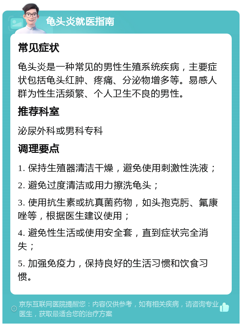 龟头炎就医指南 常见症状 龟头炎是一种常见的男性生殖系统疾病，主要症状包括龟头红肿、疼痛、分泌物增多等。易感人群为性生活频繁、个人卫生不良的男性。 推荐科室 泌尿外科或男科专科 调理要点 1. 保持生殖器清洁干燥，避免使用刺激性洗液； 2. 避免过度清洁或用力擦洗龟头； 3. 使用抗生素或抗真菌药物，如头孢克肟、氟康唑等，根据医生建议使用； 4. 避免性生活或使用安全套，直到症状完全消失； 5. 加强免疫力，保持良好的生活习惯和饮食习惯。