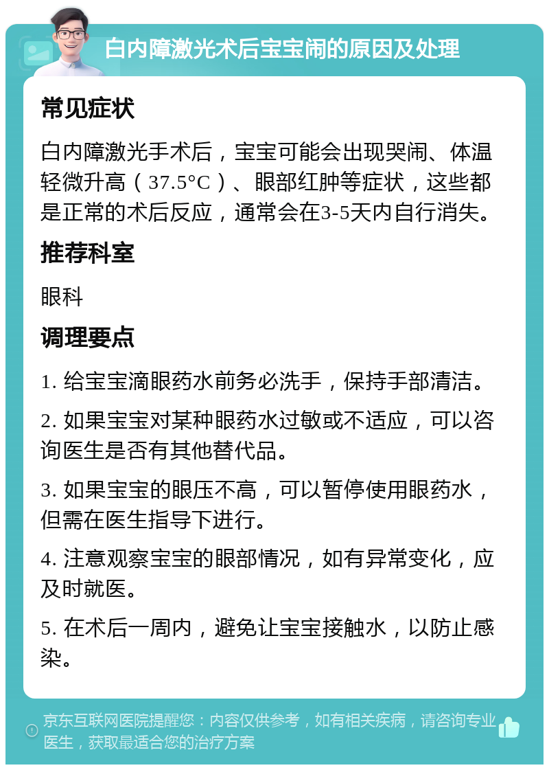 白内障激光术后宝宝闹的原因及处理 常见症状 白内障激光手术后，宝宝可能会出现哭闹、体温轻微升高（37.5°C）、眼部红肿等症状，这些都是正常的术后反应，通常会在3-5天内自行消失。 推荐科室 眼科 调理要点 1. 给宝宝滴眼药水前务必洗手，保持手部清洁。 2. 如果宝宝对某种眼药水过敏或不适应，可以咨询医生是否有其他替代品。 3. 如果宝宝的眼压不高，可以暂停使用眼药水，但需在医生指导下进行。 4. 注意观察宝宝的眼部情况，如有异常变化，应及时就医。 5. 在术后一周内，避免让宝宝接触水，以防止感染。