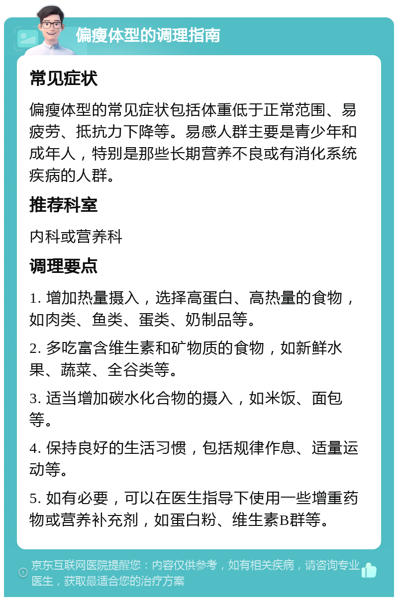 偏瘦体型的调理指南 常见症状 偏瘦体型的常见症状包括体重低于正常范围、易疲劳、抵抗力下降等。易感人群主要是青少年和成年人，特别是那些长期营养不良或有消化系统疾病的人群。 推荐科室 内科或营养科 调理要点 1. 增加热量摄入，选择高蛋白、高热量的食物，如肉类、鱼类、蛋类、奶制品等。 2. 多吃富含维生素和矿物质的食物，如新鲜水果、蔬菜、全谷类等。 3. 适当增加碳水化合物的摄入，如米饭、面包等。 4. 保持良好的生活习惯，包括规律作息、适量运动等。 5. 如有必要，可以在医生指导下使用一些增重药物或营养补充剂，如蛋白粉、维生素B群等。