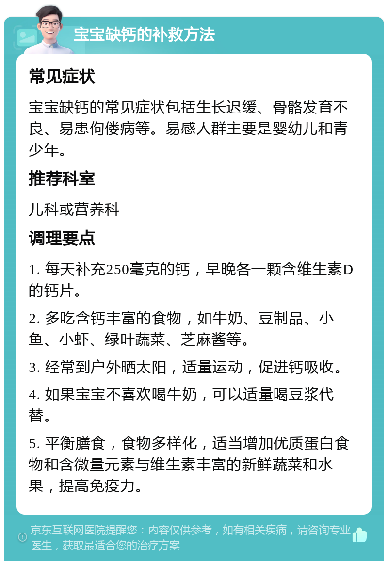 宝宝缺钙的补救方法 常见症状 宝宝缺钙的常见症状包括生长迟缓、骨骼发育不良、易患佝偻病等。易感人群主要是婴幼儿和青少年。 推荐科室 儿科或营养科 调理要点 1. 每天补充250毫克的钙，早晚各一颗含维生素D的钙片。 2. 多吃含钙丰富的食物，如牛奶、豆制品、小鱼、小虾、绿叶蔬菜、芝麻酱等。 3. 经常到户外晒太阳，适量运动，促进钙吸收。 4. 如果宝宝不喜欢喝牛奶，可以适量喝豆浆代替。 5. 平衡膳食，食物多样化，适当增加优质蛋白食物和含微量元素与维生素丰富的新鲜蔬菜和水果，提高免疫力。