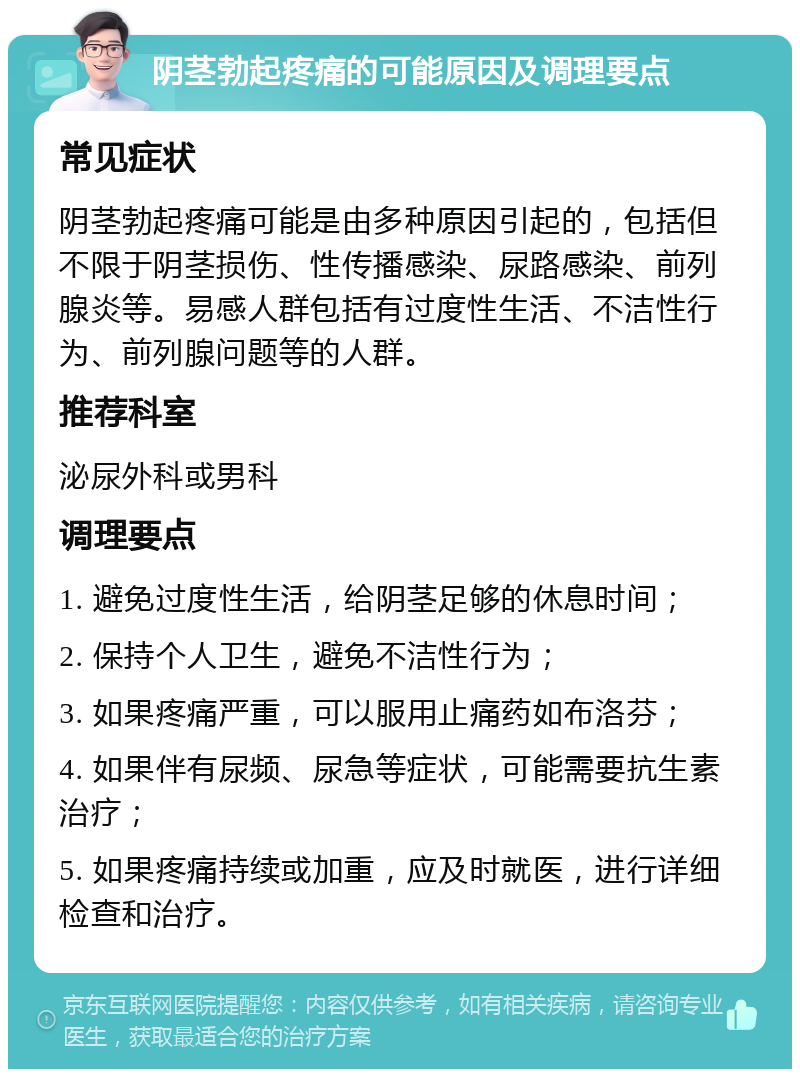 阴茎勃起疼痛的可能原因及调理要点 常见症状 阴茎勃起疼痛可能是由多种原因引起的，包括但不限于阴茎损伤、性传播感染、尿路感染、前列腺炎等。易感人群包括有过度性生活、不洁性行为、前列腺问题等的人群。 推荐科室 泌尿外科或男科 调理要点 1. 避免过度性生活，给阴茎足够的休息时间； 2. 保持个人卫生，避免不洁性行为； 3. 如果疼痛严重，可以服用止痛药如布洛芬； 4. 如果伴有尿频、尿急等症状，可能需要抗生素治疗； 5. 如果疼痛持续或加重，应及时就医，进行详细检查和治疗。