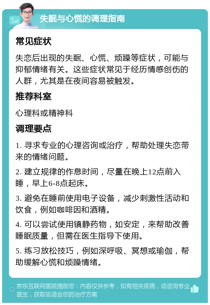 失眠与心慌的调理指南 常见症状 失恋后出现的失眠、心慌、烦躁等症状，可能与抑郁情绪有关。这些症状常见于经历情感创伤的人群，尤其是在夜间容易被触发。 推荐科室 心理科或精神科 调理要点 1. 寻求专业的心理咨询或治疗，帮助处理失恋带来的情绪问题。 2. 建立规律的作息时间，尽量在晚上12点前入睡，早上6-8点起床。 3. 避免在睡前使用电子设备，减少刺激性活动和饮食，例如咖啡因和酒精。 4. 可以尝试使用镇静药物，如安定，来帮助改善睡眠质量，但需在医生指导下使用。 5. 练习放松技巧，例如深呼吸、冥想或瑜伽，帮助缓解心慌和烦躁情绪。