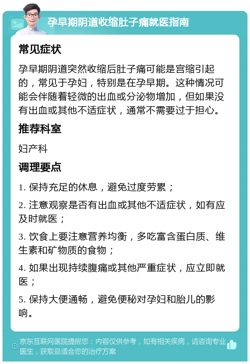 孕早期阴道收缩肚子痛就医指南 常见症状 孕早期阴道突然收缩后肚子痛可能是宫缩引起的，常见于孕妇，特别是在孕早期。这种情况可能会伴随着轻微的出血或分泌物增加，但如果没有出血或其他不适症状，通常不需要过于担心。 推荐科室 妇产科 调理要点 1. 保持充足的休息，避免过度劳累； 2. 注意观察是否有出血或其他不适症状，如有应及时就医； 3. 饮食上要注意营养均衡，多吃富含蛋白质、维生素和矿物质的食物； 4. 如果出现持续腹痛或其他严重症状，应立即就医； 5. 保持大便通畅，避免便秘对孕妇和胎儿的影响。