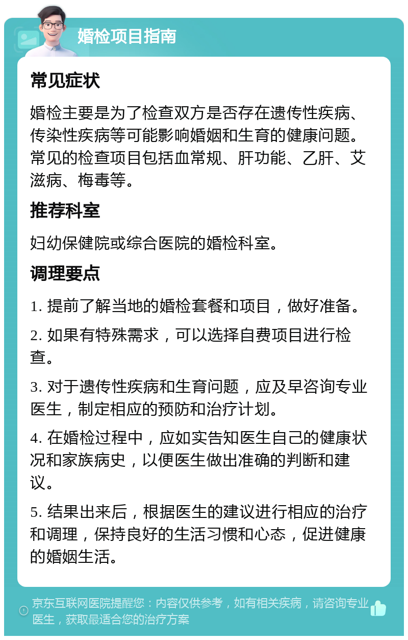 婚检项目指南 常见症状 婚检主要是为了检查双方是否存在遗传性疾病、传染性疾病等可能影响婚姻和生育的健康问题。常见的检查项目包括血常规、肝功能、乙肝、艾滋病、梅毒等。 推荐科室 妇幼保健院或综合医院的婚检科室。 调理要点 1. 提前了解当地的婚检套餐和项目，做好准备。 2. 如果有特殊需求，可以选择自费项目进行检查。 3. 对于遗传性疾病和生育问题，应及早咨询专业医生，制定相应的预防和治疗计划。 4. 在婚检过程中，应如实告知医生自己的健康状况和家族病史，以便医生做出准确的判断和建议。 5. 结果出来后，根据医生的建议进行相应的治疗和调理，保持良好的生活习惯和心态，促进健康的婚姻生活。