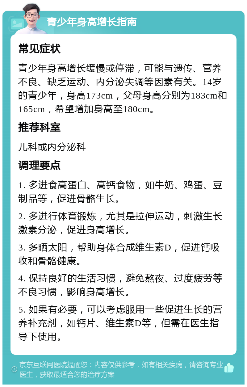 青少年身高增长指南 常见症状 青少年身高增长缓慢或停滞，可能与遗传、营养不良、缺乏运动、内分泌失调等因素有关。14岁的青少年，身高173cm，父母身高分别为183cm和165cm，希望增加身高至180cm。 推荐科室 儿科或内分泌科 调理要点 1. 多进食高蛋白、高钙食物，如牛奶、鸡蛋、豆制品等，促进骨骼生长。 2. 多进行体育锻炼，尤其是拉伸运动，刺激生长激素分泌，促进身高增长。 3. 多晒太阳，帮助身体合成维生素D，促进钙吸收和骨骼健康。 4. 保持良好的生活习惯，避免熬夜、过度疲劳等不良习惯，影响身高增长。 5. 如果有必要，可以考虑服用一些促进生长的营养补充剂，如钙片、维生素D等，但需在医生指导下使用。