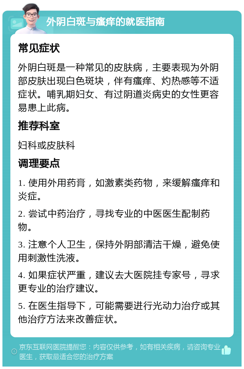 外阴白斑与瘙痒的就医指南 常见症状 外阴白斑是一种常见的皮肤病，主要表现为外阴部皮肤出现白色斑块，伴有瘙痒、灼热感等不适症状。哺乳期妇女、有过阴道炎病史的女性更容易患上此病。 推荐科室 妇科或皮肤科 调理要点 1. 使用外用药膏，如激素类药物，来缓解瘙痒和炎症。 2. 尝试中药治疗，寻找专业的中医医生配制药物。 3. 注意个人卫生，保持外阴部清洁干燥，避免使用刺激性洗液。 4. 如果症状严重，建议去大医院挂专家号，寻求更专业的治疗建议。 5. 在医生指导下，可能需要进行光动力治疗或其他治疗方法来改善症状。