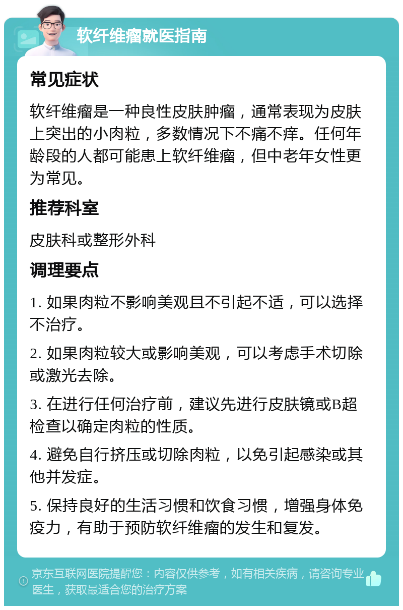 软纤维瘤就医指南 常见症状 软纤维瘤是一种良性皮肤肿瘤，通常表现为皮肤上突出的小肉粒，多数情况下不痛不痒。任何年龄段的人都可能患上软纤维瘤，但中老年女性更为常见。 推荐科室 皮肤科或整形外科 调理要点 1. 如果肉粒不影响美观且不引起不适，可以选择不治疗。 2. 如果肉粒较大或影响美观，可以考虑手术切除或激光去除。 3. 在进行任何治疗前，建议先进行皮肤镜或B超检查以确定肉粒的性质。 4. 避免自行挤压或切除肉粒，以免引起感染或其他并发症。 5. 保持良好的生活习惯和饮食习惯，增强身体免疫力，有助于预防软纤维瘤的发生和复发。