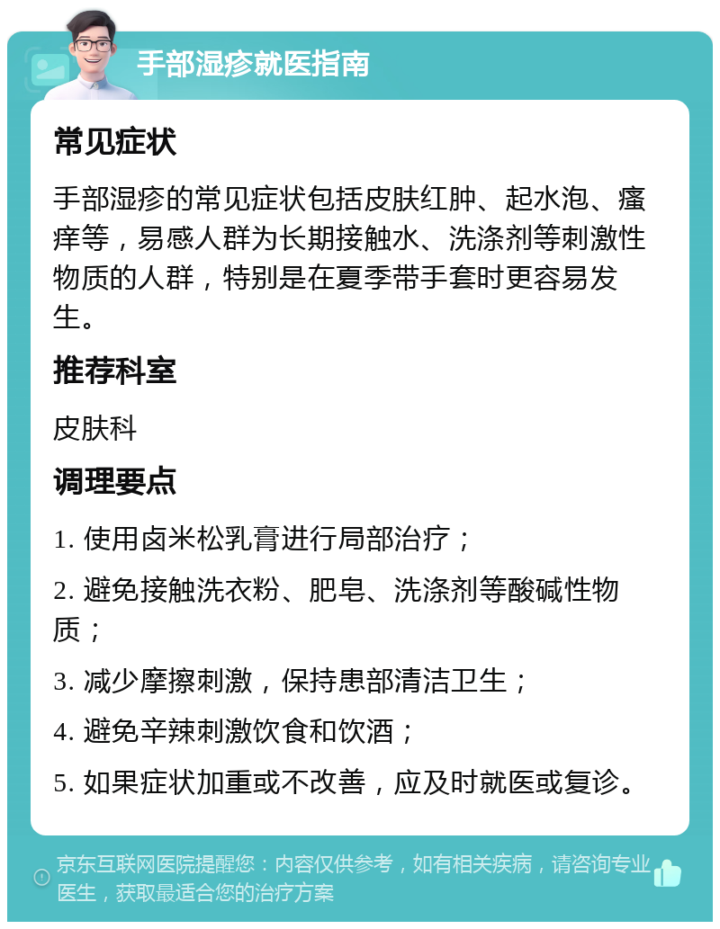 手部湿疹就医指南 常见症状 手部湿疹的常见症状包括皮肤红肿、起水泡、瘙痒等，易感人群为长期接触水、洗涤剂等刺激性物质的人群，特别是在夏季带手套时更容易发生。 推荐科室 皮肤科 调理要点 1. 使用卤米松乳膏进行局部治疗； 2. 避免接触洗衣粉、肥皂、洗涤剂等酸碱性物质； 3. 减少摩擦刺激，保持患部清洁卫生； 4. 避免辛辣刺激饮食和饮酒； 5. 如果症状加重或不改善，应及时就医或复诊。