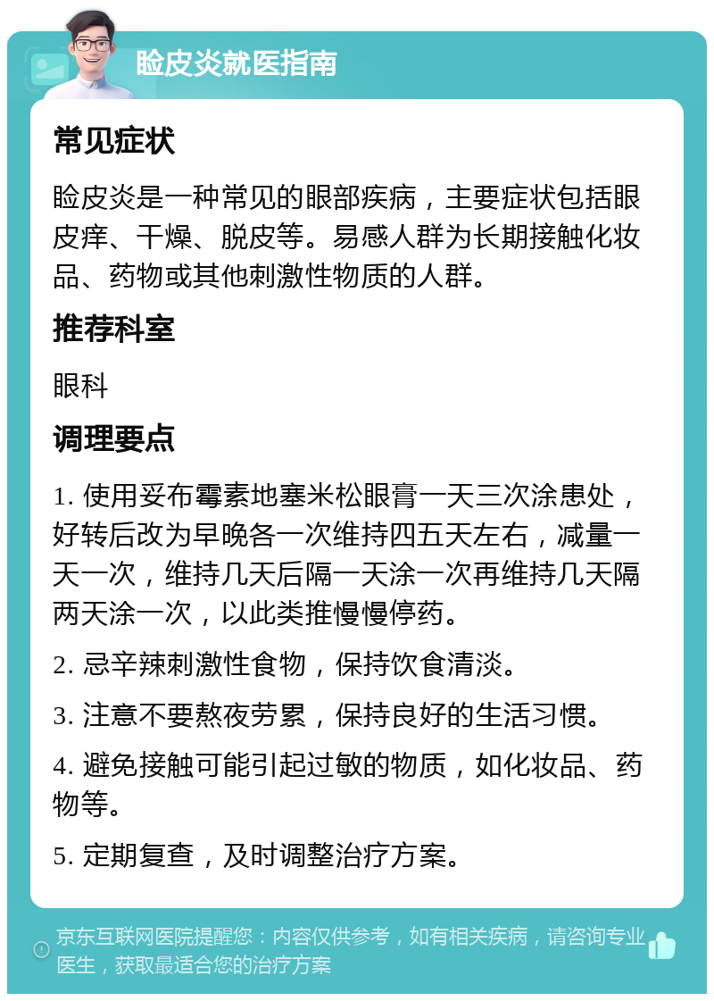 睑皮炎就医指南 常见症状 睑皮炎是一种常见的眼部疾病，主要症状包括眼皮痒、干燥、脱皮等。易感人群为长期接触化妆品、药物或其他刺激性物质的人群。 推荐科室 眼科 调理要点 1. 使用妥布霉素地塞米松眼膏一天三次涂患处，好转后改为早晚各一次维持四五天左右，减量一天一次，维持几天后隔一天涂一次再维持几天隔两天涂一次，以此类推慢慢停药。 2. 忌辛辣刺激性食物，保持饮食清淡。 3. 注意不要熬夜劳累，保持良好的生活习惯。 4. 避免接触可能引起过敏的物质，如化妆品、药物等。 5. 定期复查，及时调整治疗方案。