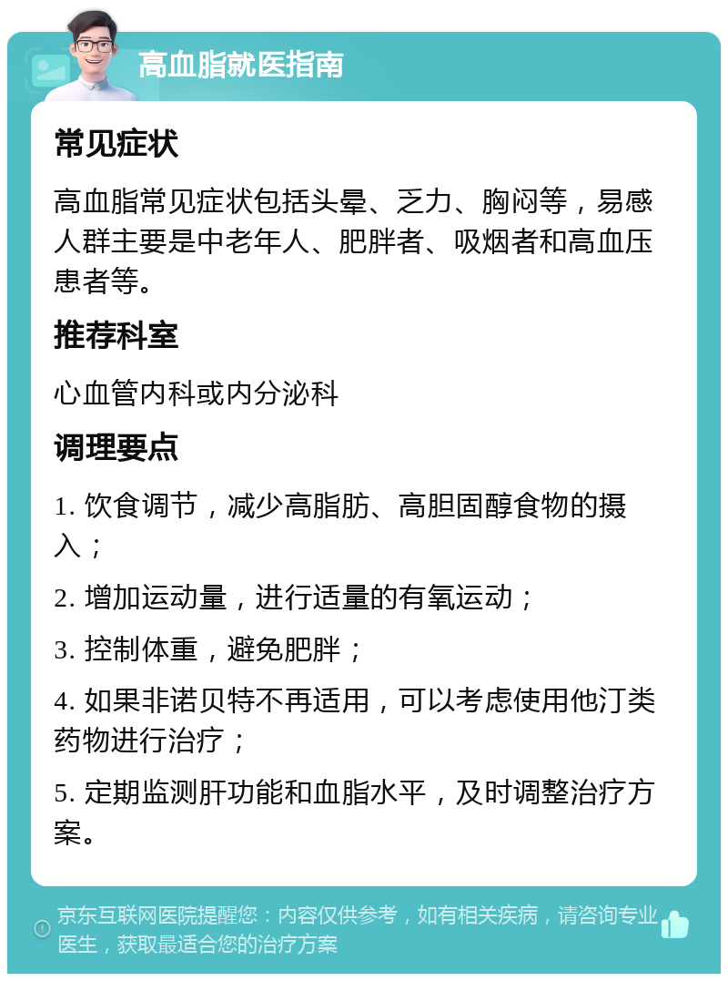 高血脂就医指南 常见症状 高血脂常见症状包括头晕、乏力、胸闷等，易感人群主要是中老年人、肥胖者、吸烟者和高血压患者等。 推荐科室 心血管内科或内分泌科 调理要点 1. 饮食调节，减少高脂肪、高胆固醇食物的摄入； 2. 增加运动量，进行适量的有氧运动； 3. 控制体重，避免肥胖； 4. 如果非诺贝特不再适用，可以考虑使用他汀类药物进行治疗； 5. 定期监测肝功能和血脂水平，及时调整治疗方案。