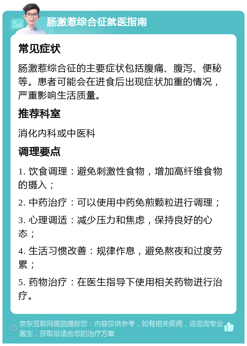 肠激惹综合征就医指南 常见症状 肠激惹综合征的主要症状包括腹痛、腹泻、便秘等。患者可能会在进食后出现症状加重的情况，严重影响生活质量。 推荐科室 消化内科或中医科 调理要点 1. 饮食调理：避免刺激性食物，增加高纤维食物的摄入； 2. 中药治疗：可以使用中药免煎颗粒进行调理； 3. 心理调适：减少压力和焦虑，保持良好的心态； 4. 生活习惯改善：规律作息，避免熬夜和过度劳累； 5. 药物治疗：在医生指导下使用相关药物进行治疗。