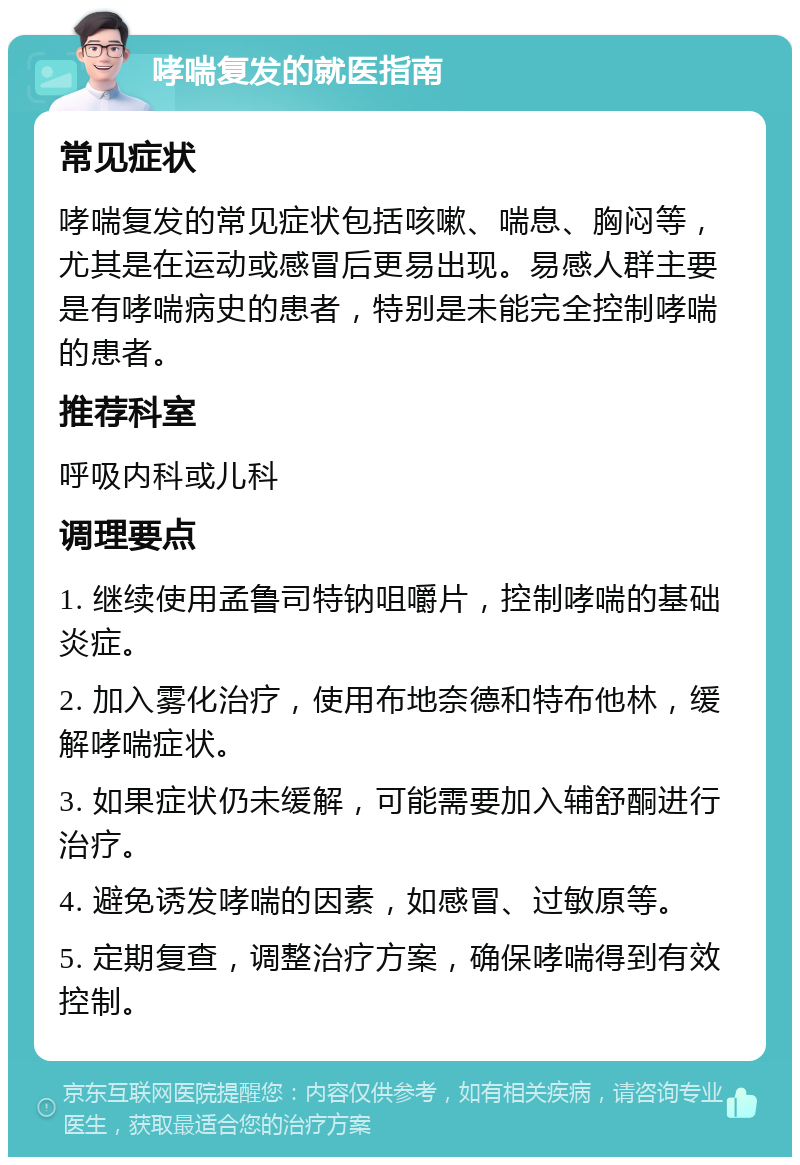 哮喘复发的就医指南 常见症状 哮喘复发的常见症状包括咳嗽、喘息、胸闷等，尤其是在运动或感冒后更易出现。易感人群主要是有哮喘病史的患者，特别是未能完全控制哮喘的患者。 推荐科室 呼吸内科或儿科 调理要点 1. 继续使用孟鲁司特钠咀嚼片，控制哮喘的基础炎症。 2. 加入雾化治疗，使用布地奈德和特布他林，缓解哮喘症状。 3. 如果症状仍未缓解，可能需要加入辅舒酮进行治疗。 4. 避免诱发哮喘的因素，如感冒、过敏原等。 5. 定期复查，调整治疗方案，确保哮喘得到有效控制。