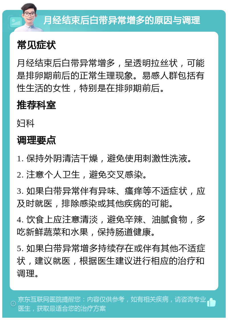 月经结束后白带异常增多的原因与调理 常见症状 月经结束后白带异常增多，呈透明拉丝状，可能是排卵期前后的正常生理现象。易感人群包括有性生活的女性，特别是在排卵期前后。 推荐科室 妇科 调理要点 1. 保持外阴清洁干燥，避免使用刺激性洗液。 2. 注意个人卫生，避免交叉感染。 3. 如果白带异常伴有异味、瘙痒等不适症状，应及时就医，排除感染或其他疾病的可能。 4. 饮食上应注意清淡，避免辛辣、油腻食物，多吃新鲜蔬菜和水果，保持肠道健康。 5. 如果白带异常增多持续存在或伴有其他不适症状，建议就医，根据医生建议进行相应的治疗和调理。