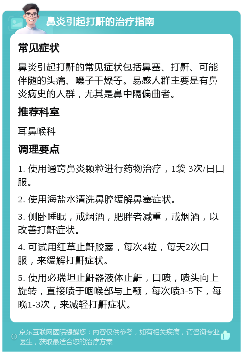 鼻炎引起打鼾的治疗指南 常见症状 鼻炎引起打鼾的常见症状包括鼻塞、打鼾、可能伴随的头痛、嗓子干燥等。易感人群主要是有鼻炎病史的人群，尤其是鼻中隔偏曲者。 推荐科室 耳鼻喉科 调理要点 1. 使用通窍鼻炎颗粒进行药物治疗，1袋 3次/日口服。 2. 使用海盐水清洗鼻腔缓解鼻塞症状。 3. 侧卧睡眠，戒烟酒，肥胖者减重，戒烟酒，以改善打鼾症状。 4. 可试用红草止鼾胶囊，每次4粒，每天2次口服，来缓解打鼾症状。 5. 使用必瑞坦止鼾器液体止鼾，口喷，喷头向上旋转，直接喷于咽喉部与上颚，每次喷3-5下，每晚1-3次，来减轻打鼾症状。