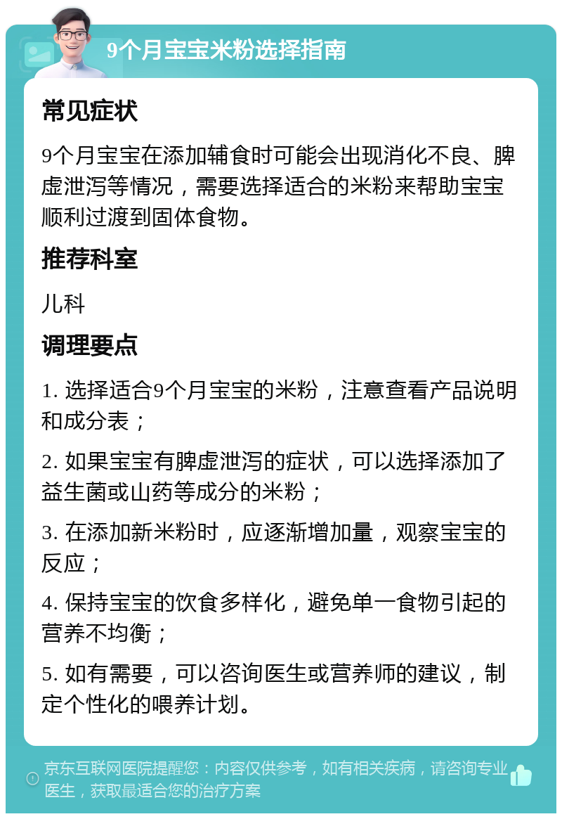 9个月宝宝米粉选择指南 常见症状 9个月宝宝在添加辅食时可能会出现消化不良、脾虚泄泻等情况，需要选择适合的米粉来帮助宝宝顺利过渡到固体食物。 推荐科室 儿科 调理要点 1. 选择适合9个月宝宝的米粉，注意查看产品说明和成分表； 2. 如果宝宝有脾虚泄泻的症状，可以选择添加了益生菌或山药等成分的米粉； 3. 在添加新米粉时，应逐渐增加量，观察宝宝的反应； 4. 保持宝宝的饮食多样化，避免单一食物引起的营养不均衡； 5. 如有需要，可以咨询医生或营养师的建议，制定个性化的喂养计划。