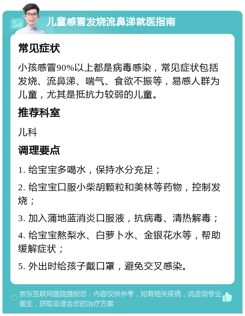 儿童感冒发烧流鼻涕就医指南 常见症状 小孩感冒90%以上都是病毒感染，常见症状包括发烧、流鼻涕、喘气、食欲不振等，易感人群为儿童，尤其是抵抗力较弱的儿童。 推荐科室 儿科 调理要点 1. 给宝宝多喝水，保持水分充足； 2. 给宝宝口服小柴胡颗粒和美林等药物，控制发烧； 3. 加入蒲地蓝消炎口服液，抗病毒、清热解毒； 4. 给宝宝熬梨水、白萝卜水、金银花水等，帮助缓解症状； 5. 外出时给孩子戴口罩，避免交叉感染。