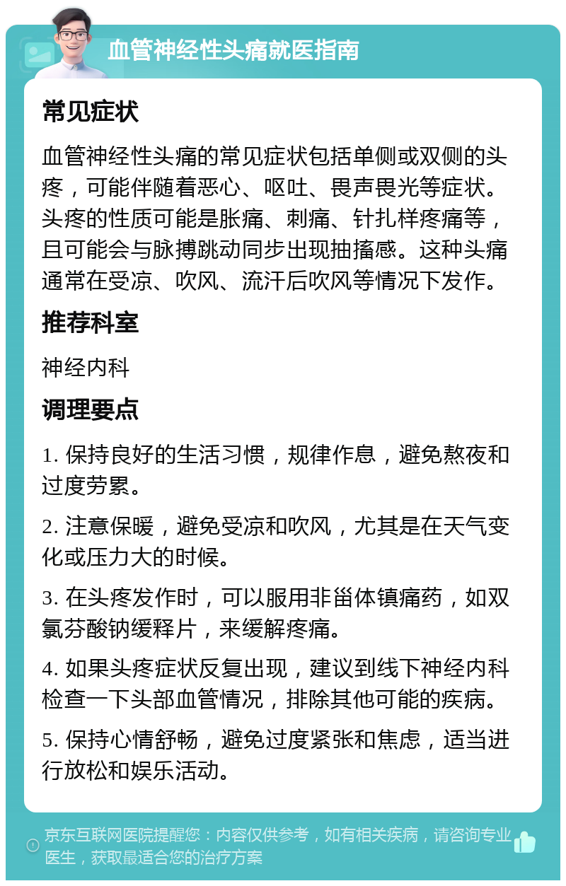 血管神经性头痛就医指南 常见症状 血管神经性头痛的常见症状包括单侧或双侧的头疼，可能伴随着恶心、呕吐、畏声畏光等症状。头疼的性质可能是胀痛、刺痛、针扎样疼痛等，且可能会与脉搏跳动同步出现抽搐感。这种头痛通常在受凉、吹风、流汗后吹风等情况下发作。 推荐科室 神经内科 调理要点 1. 保持良好的生活习惯，规律作息，避免熬夜和过度劳累。 2. 注意保暖，避免受凉和吹风，尤其是在天气变化或压力大的时候。 3. 在头疼发作时，可以服用非甾体镇痛药，如双氯芬酸钠缓释片，来缓解疼痛。 4. 如果头疼症状反复出现，建议到线下神经内科检查一下头部血管情况，排除其他可能的疾病。 5. 保持心情舒畅，避免过度紧张和焦虑，适当进行放松和娱乐活动。