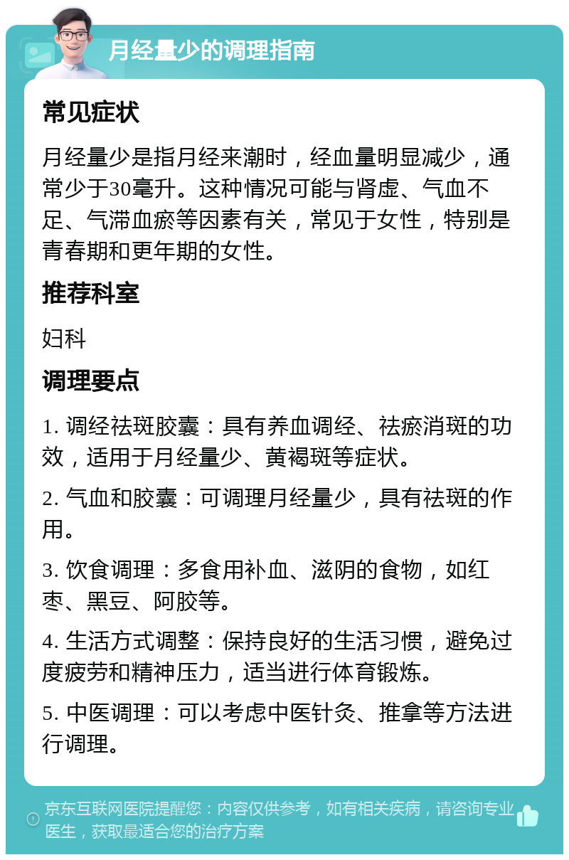 月经量少的调理指南 常见症状 月经量少是指月经来潮时，经血量明显减少，通常少于30毫升。这种情况可能与肾虚、气血不足、气滞血瘀等因素有关，常见于女性，特别是青春期和更年期的女性。 推荐科室 妇科 调理要点 1. 调经祛斑胶囊：具有养血调经、祛瘀消斑的功效，适用于月经量少、黄褐斑等症状。 2. 气血和胶囊：可调理月经量少，具有祛斑的作用。 3. 饮食调理：多食用补血、滋阴的食物，如红枣、黑豆、阿胶等。 4. 生活方式调整：保持良好的生活习惯，避免过度疲劳和精神压力，适当进行体育锻炼。 5. 中医调理：可以考虑中医针灸、推拿等方法进行调理。