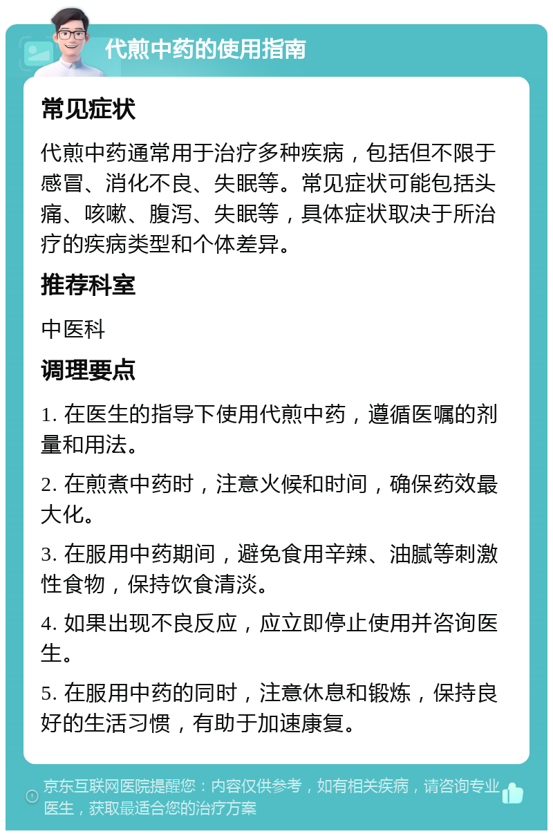 代煎中药的使用指南 常见症状 代煎中药通常用于治疗多种疾病，包括但不限于感冒、消化不良、失眠等。常见症状可能包括头痛、咳嗽、腹泻、失眠等，具体症状取决于所治疗的疾病类型和个体差异。 推荐科室 中医科 调理要点 1. 在医生的指导下使用代煎中药，遵循医嘱的剂量和用法。 2. 在煎煮中药时，注意火候和时间，确保药效最大化。 3. 在服用中药期间，避免食用辛辣、油腻等刺激性食物，保持饮食清淡。 4. 如果出现不良反应，应立即停止使用并咨询医生。 5. 在服用中药的同时，注意休息和锻炼，保持良好的生活习惯，有助于加速康复。