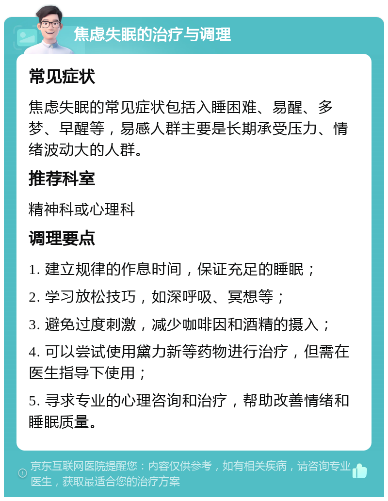 焦虑失眠的治疗与调理 常见症状 焦虑失眠的常见症状包括入睡困难、易醒、多梦、早醒等，易感人群主要是长期承受压力、情绪波动大的人群。 推荐科室 精神科或心理科 调理要点 1. 建立规律的作息时间，保证充足的睡眠； 2. 学习放松技巧，如深呼吸、冥想等； 3. 避免过度刺激，减少咖啡因和酒精的摄入； 4. 可以尝试使用黛力新等药物进行治疗，但需在医生指导下使用； 5. 寻求专业的心理咨询和治疗，帮助改善情绪和睡眠质量。