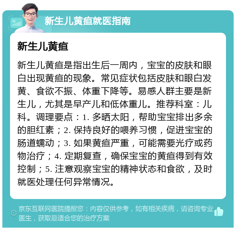 新生儿黄疸就医指南 新生儿黄疸 新生儿黄疸是指出生后一周内，宝宝的皮肤和眼白出现黄疸的现象。常见症状包括皮肤和眼白发黄、食欲不振、体重下降等。易感人群主要是新生儿，尤其是早产儿和低体重儿。推荐科室：儿科。调理要点：1. 多晒太阳，帮助宝宝排出多余的胆红素；2. 保持良好的喂养习惯，促进宝宝的肠道蠕动；3. 如果黄疸严重，可能需要光疗或药物治疗；4. 定期复查，确保宝宝的黄疸得到有效控制；5. 注意观察宝宝的精神状态和食欲，及时就医处理任何异常情况。