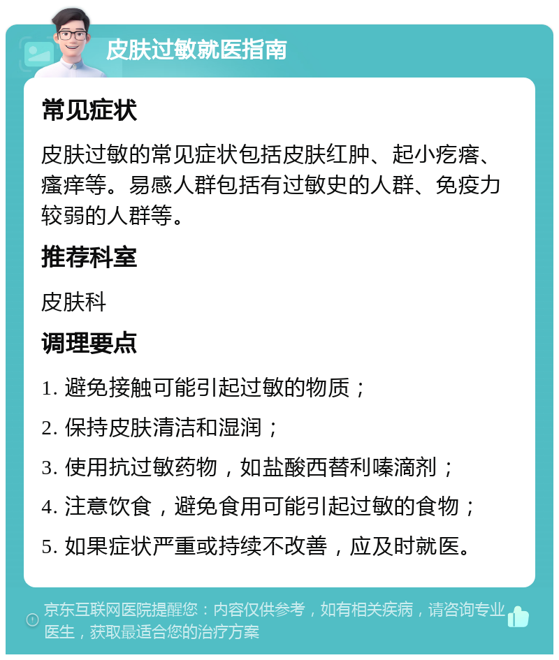 皮肤过敏就医指南 常见症状 皮肤过敏的常见症状包括皮肤红肿、起小疙瘩、瘙痒等。易感人群包括有过敏史的人群、免疫力较弱的人群等。 推荐科室 皮肤科 调理要点 1. 避免接触可能引起过敏的物质； 2. 保持皮肤清洁和湿润； 3. 使用抗过敏药物，如盐酸西替利嗪滴剂； 4. 注意饮食，避免食用可能引起过敏的食物； 5. 如果症状严重或持续不改善，应及时就医。