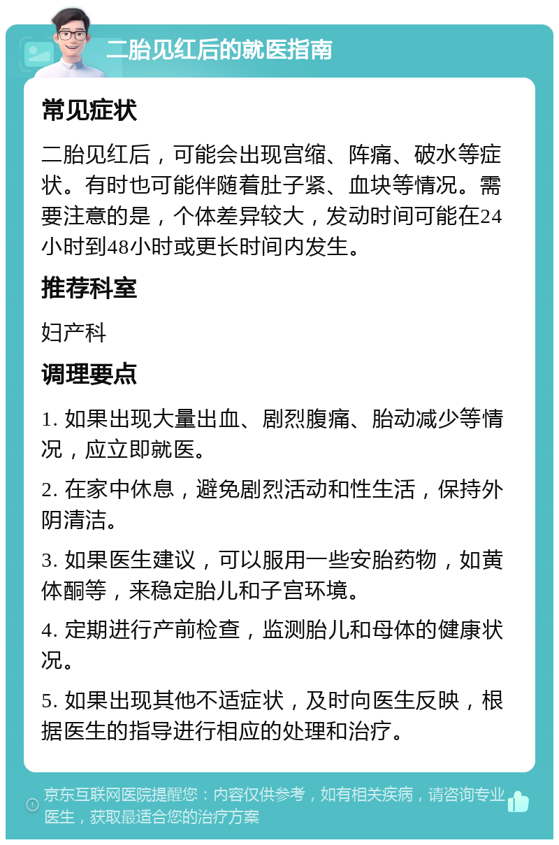 二胎见红后的就医指南 常见症状 二胎见红后，可能会出现宫缩、阵痛、破水等症状。有时也可能伴随着肚子紧、血块等情况。需要注意的是，个体差异较大，发动时间可能在24小时到48小时或更长时间内发生。 推荐科室 妇产科 调理要点 1. 如果出现大量出血、剧烈腹痛、胎动减少等情况，应立即就医。 2. 在家中休息，避免剧烈活动和性生活，保持外阴清洁。 3. 如果医生建议，可以服用一些安胎药物，如黄体酮等，来稳定胎儿和子宫环境。 4. 定期进行产前检查，监测胎儿和母体的健康状况。 5. 如果出现其他不适症状，及时向医生反映，根据医生的指导进行相应的处理和治疗。