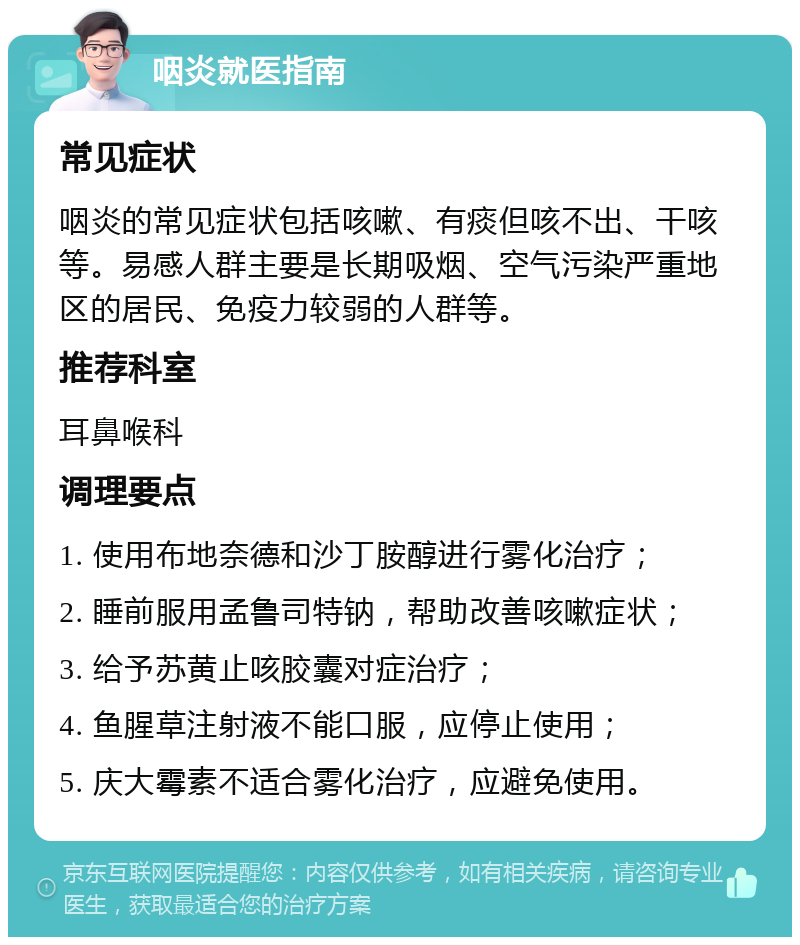 咽炎就医指南 常见症状 咽炎的常见症状包括咳嗽、有痰但咳不出、干咳等。易感人群主要是长期吸烟、空气污染严重地区的居民、免疫力较弱的人群等。 推荐科室 耳鼻喉科 调理要点 1. 使用布地奈德和沙丁胺醇进行雾化治疗； 2. 睡前服用孟鲁司特钠，帮助改善咳嗽症状； 3. 给予苏黄止咳胶囊对症治疗； 4. 鱼腥草注射液不能口服，应停止使用； 5. 庆大霉素不适合雾化治疗，应避免使用。