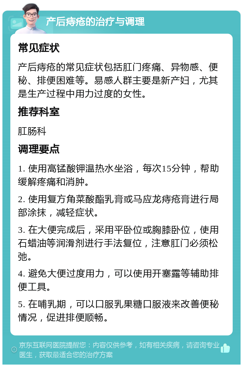 产后痔疮的治疗与调理 常见症状 产后痔疮的常见症状包括肛门疼痛、异物感、便秘、排便困难等。易感人群主要是新产妇，尤其是生产过程中用力过度的女性。 推荐科室 肛肠科 调理要点 1. 使用高锰酸钾温热水坐浴，每次15分钟，帮助缓解疼痛和消肿。 2. 使用复方角菜酸酯乳膏或马应龙痔疮膏进行局部涂抹，减轻症状。 3. 在大便完成后，采用平卧位或胸膝卧位，使用石蜡油等润滑剂进行手法复位，注意肛门必须松弛。 4. 避免大便过度用力，可以使用开塞露等辅助排便工具。 5. 在哺乳期，可以口服乳果糖口服液来改善便秘情况，促进排便顺畅。