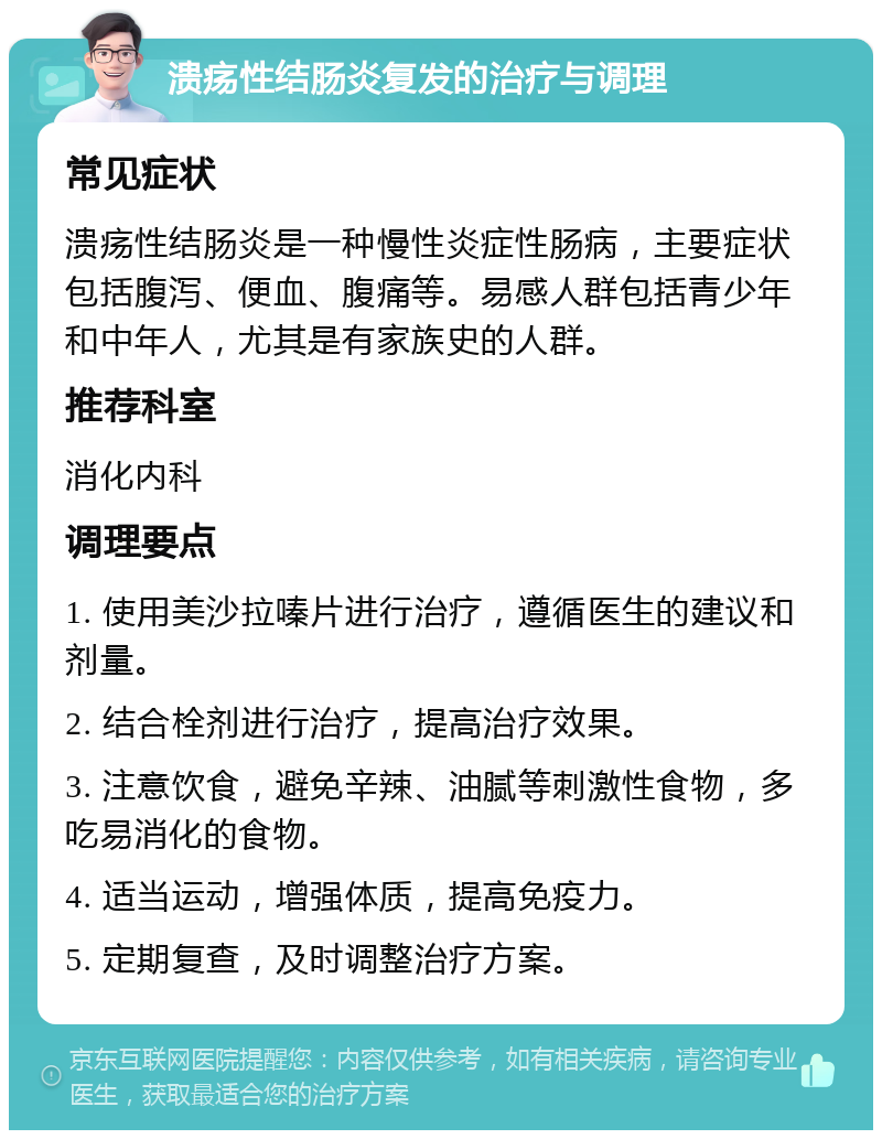 溃疡性结肠炎复发的治疗与调理 常见症状 溃疡性结肠炎是一种慢性炎症性肠病，主要症状包括腹泻、便血、腹痛等。易感人群包括青少年和中年人，尤其是有家族史的人群。 推荐科室 消化内科 调理要点 1. 使用美沙拉嗪片进行治疗，遵循医生的建议和剂量。 2. 结合栓剂进行治疗，提高治疗效果。 3. 注意饮食，避免辛辣、油腻等刺激性食物，多吃易消化的食物。 4. 适当运动，增强体质，提高免疫力。 5. 定期复查，及时调整治疗方案。