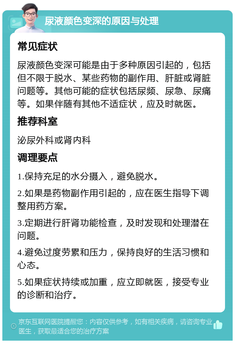 尿液颜色变深的原因与处理 常见症状 尿液颜色变深可能是由于多种原因引起的，包括但不限于脱水、某些药物的副作用、肝脏或肾脏问题等。其他可能的症状包括尿频、尿急、尿痛等。如果伴随有其他不适症状，应及时就医。 推荐科室 泌尿外科或肾内科 调理要点 1.保持充足的水分摄入，避免脱水。 2.如果是药物副作用引起的，应在医生指导下调整用药方案。 3.定期进行肝肾功能检查，及时发现和处理潜在问题。 4.避免过度劳累和压力，保持良好的生活习惯和心态。 5.如果症状持续或加重，应立即就医，接受专业的诊断和治疗。