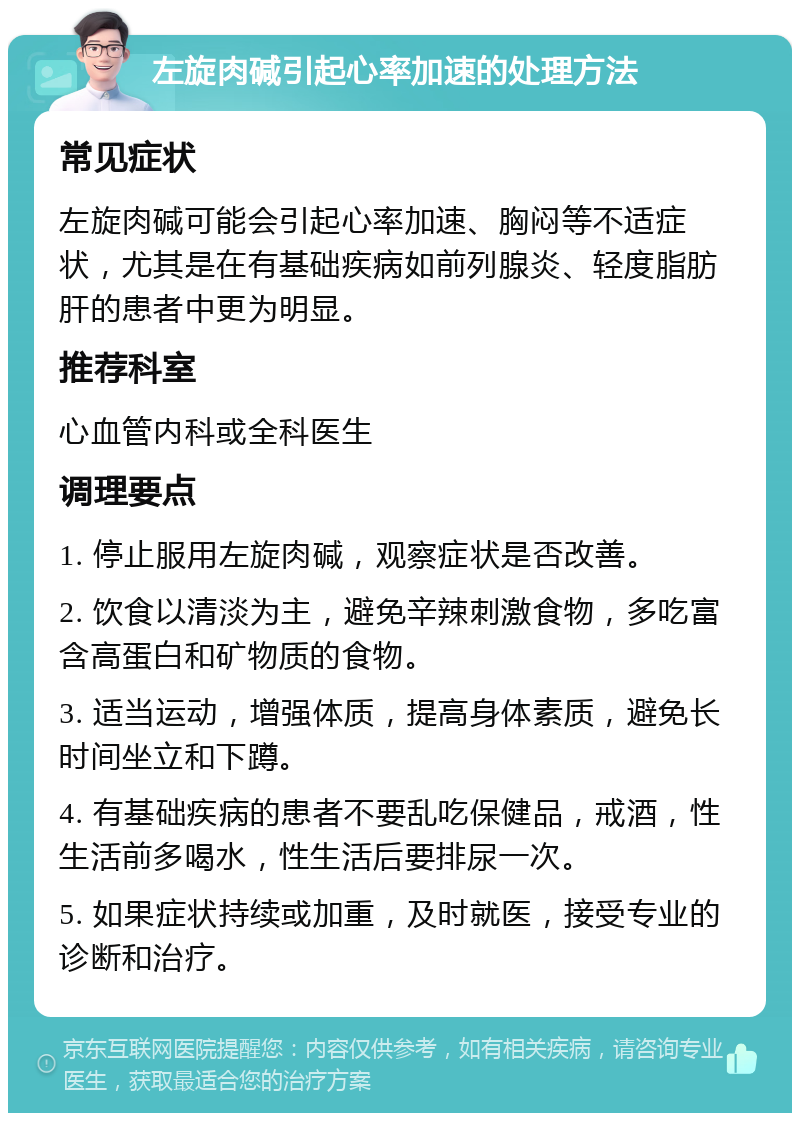 左旋肉碱引起心率加速的处理方法 常见症状 左旋肉碱可能会引起心率加速、胸闷等不适症状，尤其是在有基础疾病如前列腺炎、轻度脂肪肝的患者中更为明显。 推荐科室 心血管内科或全科医生 调理要点 1. 停止服用左旋肉碱，观察症状是否改善。 2. 饮食以清淡为主，避免辛辣刺激食物，多吃富含高蛋白和矿物质的食物。 3. 适当运动，增强体质，提高身体素质，避免长时间坐立和下蹲。 4. 有基础疾病的患者不要乱吃保健品，戒酒，性生活前多喝水，性生活后要排尿一次。 5. 如果症状持续或加重，及时就医，接受专业的诊断和治疗。