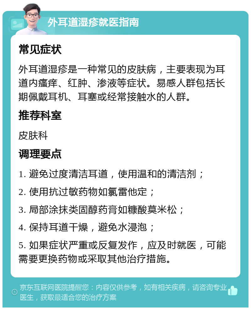 外耳道湿疹就医指南 常见症状 外耳道湿疹是一种常见的皮肤病，主要表现为耳道内瘙痒、红肿、渗液等症状。易感人群包括长期佩戴耳机、耳塞或经常接触水的人群。 推荐科室 皮肤科 调理要点 1. 避免过度清洁耳道，使用温和的清洁剂； 2. 使用抗过敏药物如氯雷他定； 3. 局部涂抹类固醇药膏如糠酸莫米松； 4. 保持耳道干燥，避免水浸泡； 5. 如果症状严重或反复发作，应及时就医，可能需要更换药物或采取其他治疗措施。