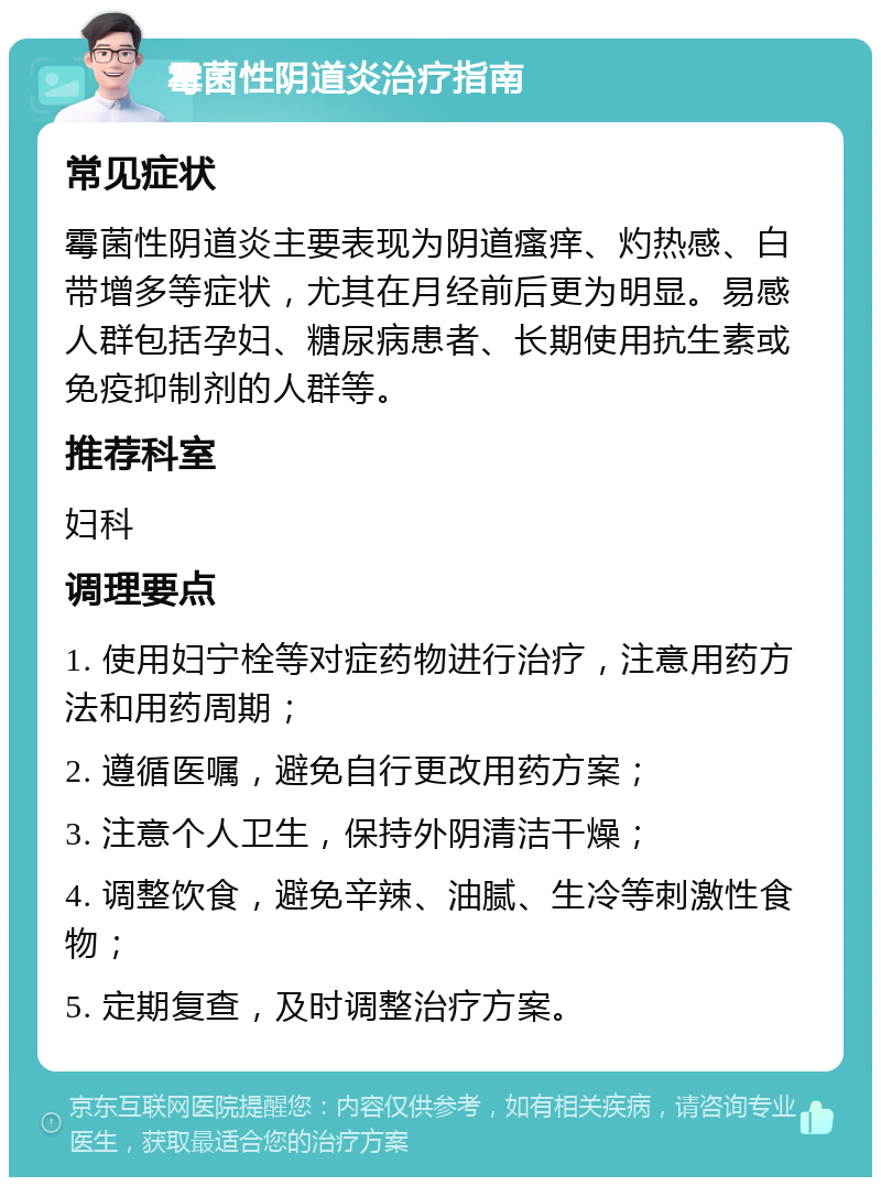 霉菌性阴道炎治疗指南 常见症状 霉菌性阴道炎主要表现为阴道瘙痒、灼热感、白带增多等症状，尤其在月经前后更为明显。易感人群包括孕妇、糖尿病患者、长期使用抗生素或免疫抑制剂的人群等。 推荐科室 妇科 调理要点 1. 使用妇宁栓等对症药物进行治疗，注意用药方法和用药周期； 2. 遵循医嘱，避免自行更改用药方案； 3. 注意个人卫生，保持外阴清洁干燥； 4. 调整饮食，避免辛辣、油腻、生冷等刺激性食物； 5. 定期复查，及时调整治疗方案。