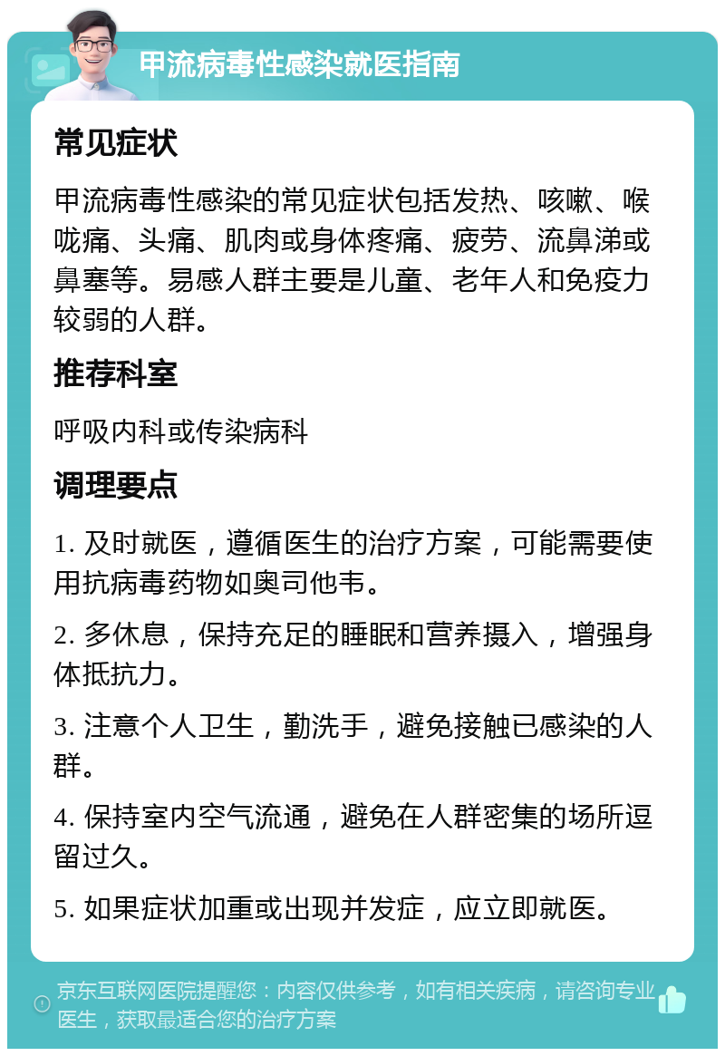 甲流病毒性感染就医指南 常见症状 甲流病毒性感染的常见症状包括发热、咳嗽、喉咙痛、头痛、肌肉或身体疼痛、疲劳、流鼻涕或鼻塞等。易感人群主要是儿童、老年人和免疫力较弱的人群。 推荐科室 呼吸内科或传染病科 调理要点 1. 及时就医，遵循医生的治疗方案，可能需要使用抗病毒药物如奥司他韦。 2. 多休息，保持充足的睡眠和营养摄入，增强身体抵抗力。 3. 注意个人卫生，勤洗手，避免接触已感染的人群。 4. 保持室内空气流通，避免在人群密集的场所逗留过久。 5. 如果症状加重或出现并发症，应立即就医。