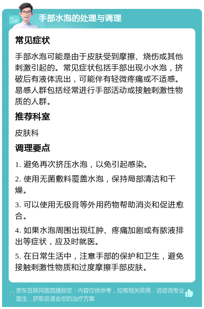 手部水泡的处理与调理 常见症状 手部水泡可能是由于皮肤受到摩擦、烧伤或其他刺激引起的。常见症状包括手部出现小水泡，挤破后有液体流出，可能伴有轻微疼痛或不适感。易感人群包括经常进行手部活动或接触刺激性物质的人群。 推荐科室 皮肤科 调理要点 1. 避免再次挤压水泡，以免引起感染。 2. 使用无菌敷料覆盖水泡，保持局部清洁和干燥。 3. 可以使用无极膏等外用药物帮助消炎和促进愈合。 4. 如果水泡周围出现红肿、疼痛加剧或有脓液排出等症状，应及时就医。 5. 在日常生活中，注意手部的保护和卫生，避免接触刺激性物质和过度摩擦手部皮肤。