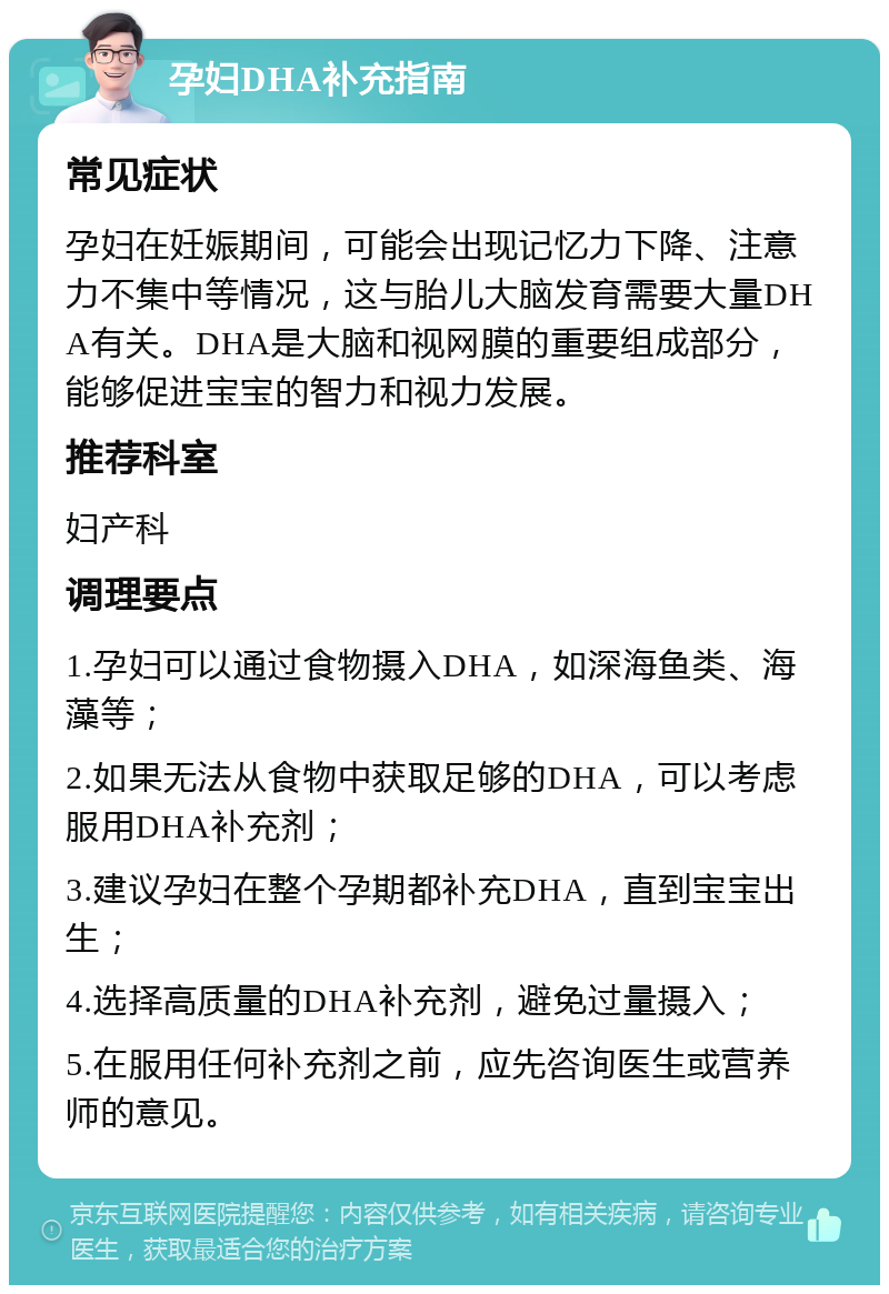 孕妇DHA补充指南 常见症状 孕妇在妊娠期间，可能会出现记忆力下降、注意力不集中等情况，这与胎儿大脑发育需要大量DHA有关。DHA是大脑和视网膜的重要组成部分，能够促进宝宝的智力和视力发展。 推荐科室 妇产科 调理要点 1.孕妇可以通过食物摄入DHA，如深海鱼类、海藻等； 2.如果无法从食物中获取足够的DHA，可以考虑服用DHA补充剂； 3.建议孕妇在整个孕期都补充DHA，直到宝宝出生； 4.选择高质量的DHA补充剂，避免过量摄入； 5.在服用任何补充剂之前，应先咨询医生或营养师的意见。