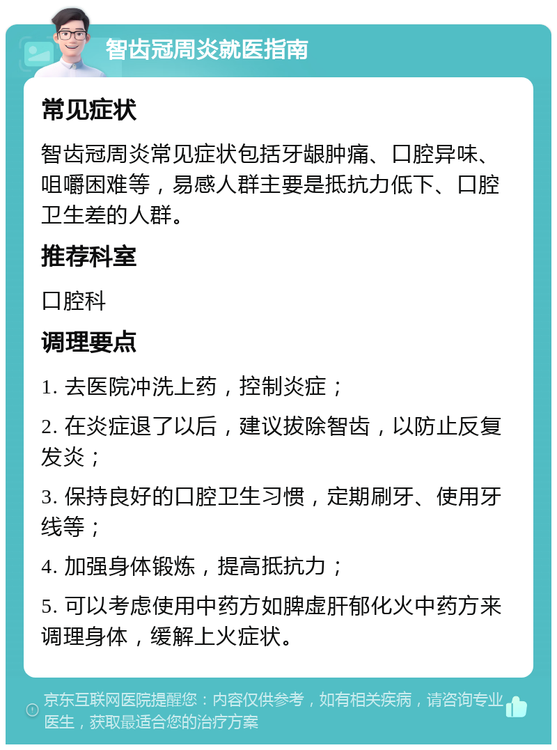 智齿冠周炎就医指南 常见症状 智齿冠周炎常见症状包括牙龈肿痛、口腔异味、咀嚼困难等，易感人群主要是抵抗力低下、口腔卫生差的人群。 推荐科室 口腔科 调理要点 1. 去医院冲洗上药，控制炎症； 2. 在炎症退了以后，建议拔除智齿，以防止反复发炎； 3. 保持良好的口腔卫生习惯，定期刷牙、使用牙线等； 4. 加强身体锻炼，提高抵抗力； 5. 可以考虑使用中药方如脾虚肝郁化火中药方来调理身体，缓解上火症状。